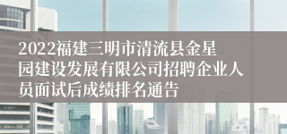 2022福建三明市清流县金星园建设发展有限公司招聘企业人员面试后成绩排名通告