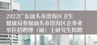 2022广东汕头市澄海区卫生健康局参加汕头市澄海区企事业单位招聘博（硕）士研究生拟聘人选公示