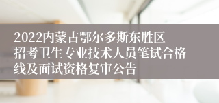 2022内蒙古鄂尔多斯东胜区招考卫生专业技术人员笔试合格线及面试资格复审公告