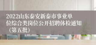 2022山东泰安新泰市事业单位综合类岗位公开招聘体检通知（第五批）