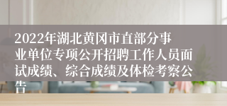 2022年湖北黄冈市直部分事业单位专项公开招聘工作人员面试成绩、综合成绩及体检考察公告