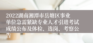 2022湖南湘潭市岳塘区事业单位急需紧缺专业人才引进考试成绩公布及体检、选岗、考察公告