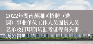 2022年湖南蒸湘区招聘（选调）事业单位工作人员面试人员名单及打印面试准考证等有关事项公告