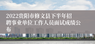 2022贵阳市修文县下半年招聘事业单位工作人员面试成绩公布