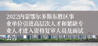 2022内蒙鄂尔多斯东胜区事业单位引进高层次人才和紧缺专业人才进入资格复审人员及面试公告