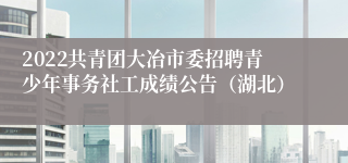 2022共青团大冶市委招聘青少年事务社工成绩公告（湖北）