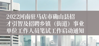 2022河南驻马店市确山县招才引智及招聘乡镇（街道）事业单位工作人员笔试工作启动通知