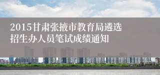 2015甘肃张掖市教育局遴选招生办人员笔试成绩通知