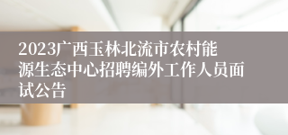 2023广西玉林北流市农村能源生态中心招聘编外工作人员面试公告