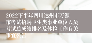 2022下半年四川达州市万源市考试招聘卫生类事业单位人员考试总成绩排名及体检工作有关事宜公告