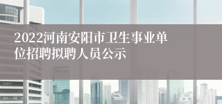 2022河南安阳市卫生事业单位招聘拟聘人员公示