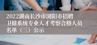 2022湖南长沙市浏阳市招聘卫健系统专业人才考察合格人员名单（三）公示