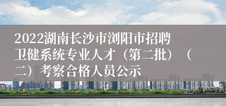 2022湖南长沙市浏阳市招聘卫健系统专业人才（第二批）（二）考察合格人员公示