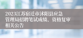 2023江苏宿迁市沭阳县应急管理局招聘笔试成绩、资格复审相关公告