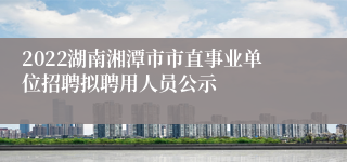 2022湖南湘潭市市直事业单位招聘拟聘用人员公示