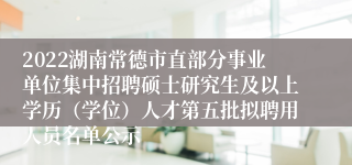 2022湖南常德市直部分事业单位集中招聘硕士研究生及以上学历（学位）人才第五批拟聘用人员名单公示