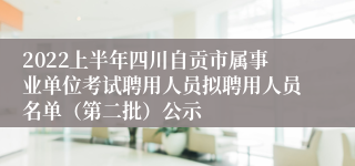 2022上半年四川自贡市属事业单位考试聘用人员拟聘用人员名单（第二批）公示