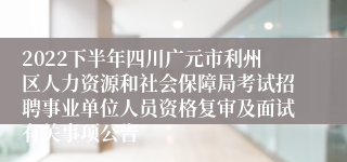 2022下半年四川广元市利州区人力资源和社会保障局考试招聘事业单位人员资格复审及面试有关事项公告