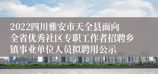 2022四川雅安市天全县面向全省优秀社区专职工作者招聘乡镇事业单位人员拟聘用公示