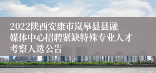 2022陕西安康市岚皋县县融媒体中心招聘紧缺特殊专业人才考察人选公告