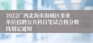 2022广西北海市海城区事业单位招聘公共科目笔试合格分数线划定通知