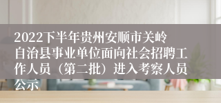 2022下半年贵州安顺市关岭自治县事业单位面向社会招聘工作人员（第二批）进入考察人员公示