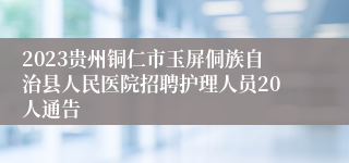 2023贵州铜仁市玉屏侗族自治县人民医院招聘护理人员20人通告