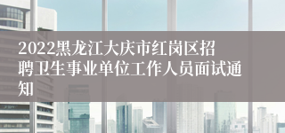 2022黑龙江大庆市红岗区招聘卫生事业单位工作人员面试通知