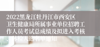 2022黑龙江牡丹江市西安区卫生健康局所属事业单位招聘工作人员考试总成绩及拟进入考核、体检人选名单通知