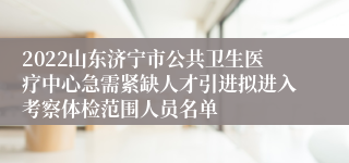 2022山东济宁市公共卫生医疗中心急需紧缺人才引进拟进入考察体检范围人员名单