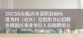 2022山东临沂市蒙阴县面向优秀村（社区）党组织书记招聘乡镇街区事业单位人员拟聘用公示