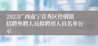 2023广西南宁青秀区伶俐镇招聘外聘人员拟聘用人员名单公示