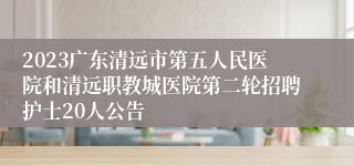 2023广东清远市第五人民医院和清远职教城医院第二轮招聘护士20人公告