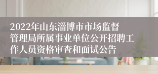 2022年山东淄博市市场监督管理局所属事业单位公开招聘工作人员资格审查和面试公告