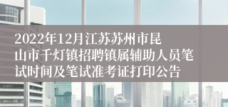 2022年12月江苏苏州市昆山市千灯镇招聘镇属辅助人员笔试时间及笔试准考证打印公告