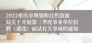 2022重庆市规划和自然资源局关于开展第三季度事业单位招聘（遴选）面试有关事项的通知