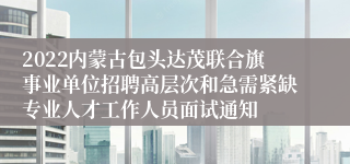 2022内蒙古包头达茂联合旗事业单位招聘高层次和急需紧缺专业人才工作人员面试通知