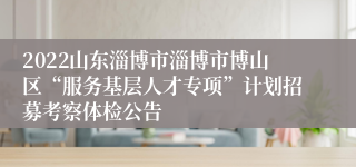 2022山东淄博市淄博市博山区“服务基层人才专项”计划招募考察体检公告