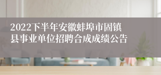 2022下半年安徽蚌埠市固镇县事业单位招聘合成成绩公告