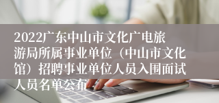 2022广东中山市文化广电旅游局所属事业单位（中山市文化馆）招聘事业单位人员入围面试人员名单公布