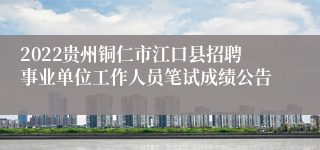 2022贵州铜仁市江口县招聘事业单位工作人员笔试成绩公告