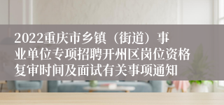 2022重庆市乡镇（街道）事业单位专项招聘开州区岗位资格复审时间及面试有关事项通知