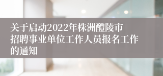 关于启动2022年株洲醴陵市招聘事业单位工作人员报名工作的通知