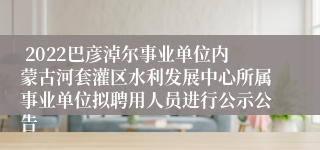  2022巴彦淖尔事业单位内蒙古河套灌区水利发展中心所属事业单位拟聘用人员进行公示公告