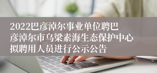 2022巴彦淖尔事业单位聘巴彦淖尔市乌梁素海生态保护中心拟聘用人员进行公示公告