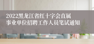 2022黑龙江省红十字会直属事业单位招聘工作人员笔试通知