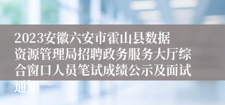 2023安徽六安市霍山县数据资源管理局招聘政务服务大厅综合窗口人员笔试成绩公示及面试通知