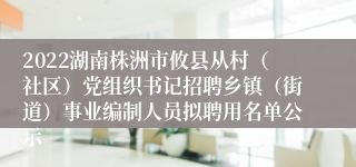 2022湖南株洲市攸县从村（社区）党组织书记招聘乡镇（街道）事业编制人员拟聘用名单公示