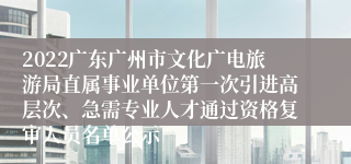 2022广东广州市文化广电旅游局直属事业单位第一次引进高层次、急需专业人才通过资格复审人员名单公示