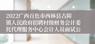 2022广西百色市西林县古障镇人民政府招聘村级财务会计委托代理服务中心会计人员面试公告